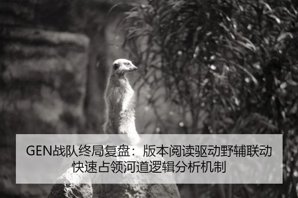 GEN战队终局复盘：版本阅读驱动野辅联动快速占领河道逻辑分析机制